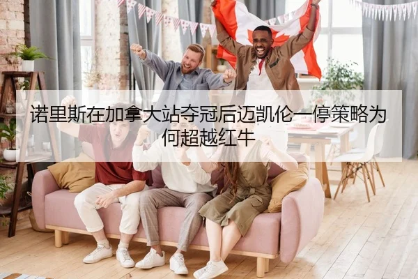 诺里斯在加拿大站夺冠后迈凯伦一停策略为何超越红牛