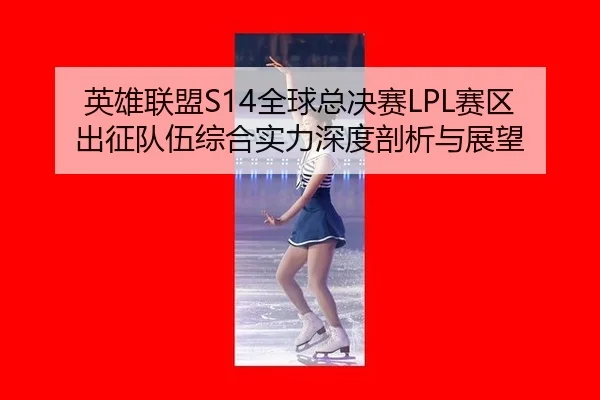 英雄联盟S14全球总决赛LPL赛区出征队伍综合实力深度剖析与展望